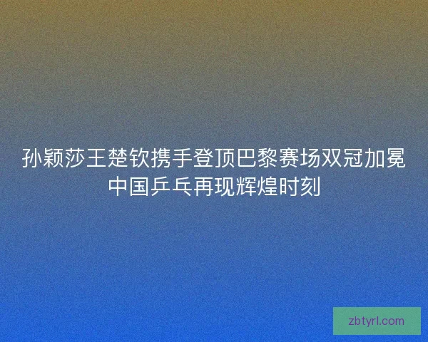 孙颖莎王楚钦携手登顶巴黎赛场双冠加冕中国乒乓再现辉煌时刻