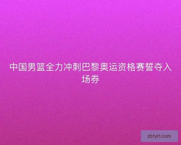 中国男篮全力冲刺巴黎奥运资格赛誓夺入场券