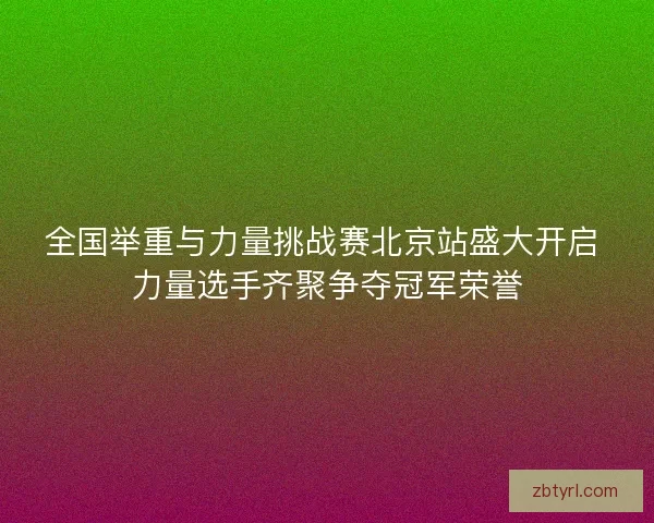 全国举重与力量挑战赛北京站盛大开启 力量选手齐聚争夺冠军荣誉