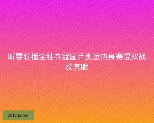 昕雯联播全胜夺冠国乒奥运热身赛混双战绩亮眼