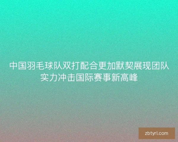 中国羽毛球队双打配合更加默契展现团队实力冲击国际赛事新高峰 中国羽毛球队双打配合更加默契展现团队实力冲击国际赛事新高峰