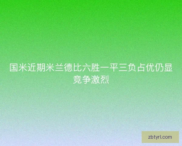 国米近期米兰德比六胜一平三负占优仍显竞争激烈
