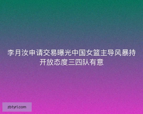 李月汝申请交易曝光中国女篮主导风暴持开放态度三四队有意