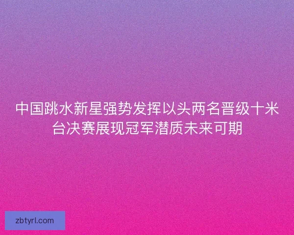 中国跳水新星强势发挥以头两名晋级十米台决赛展现冠军潜质未来可期