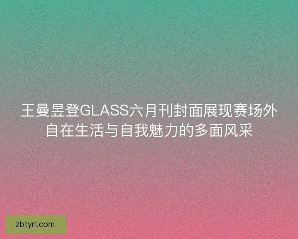 王曼昱登GLASS六月刊封面展现赛场外自在生活与自我魅力的多面风采