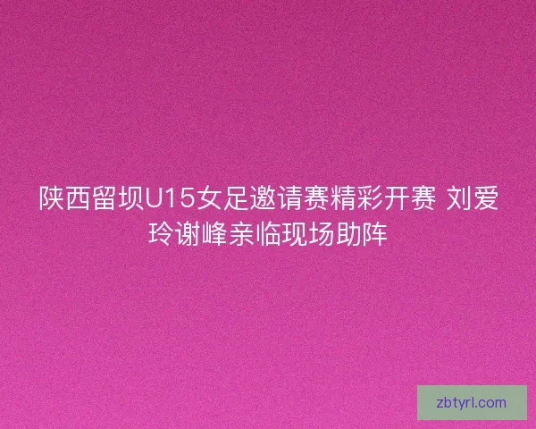 陕西留坝U15女足邀请赛精彩开赛 刘爱玲谢峰亲临现场助阵