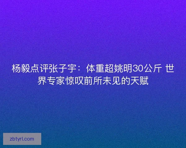 杨毅点评张子宇：体重超姚明30公斤 世界专家惊叹前所未见的天赋