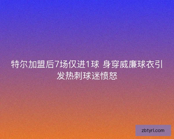 特尔加盟后7场仅进1球 身穿威廉球衣引发热刺球迷愤怒