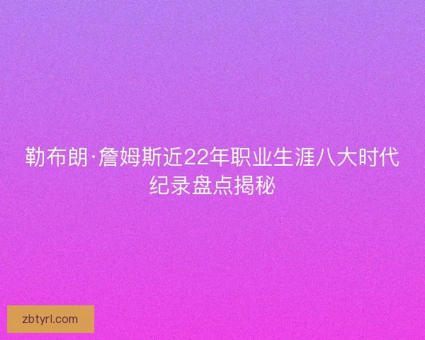 勒布朗·詹姆斯近22年职业生涯八大时代纪录盘点揭秘