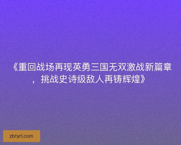 《重回战场再现英勇三国无双激战新篇章，挑战史诗级敌人再铸辉煌》