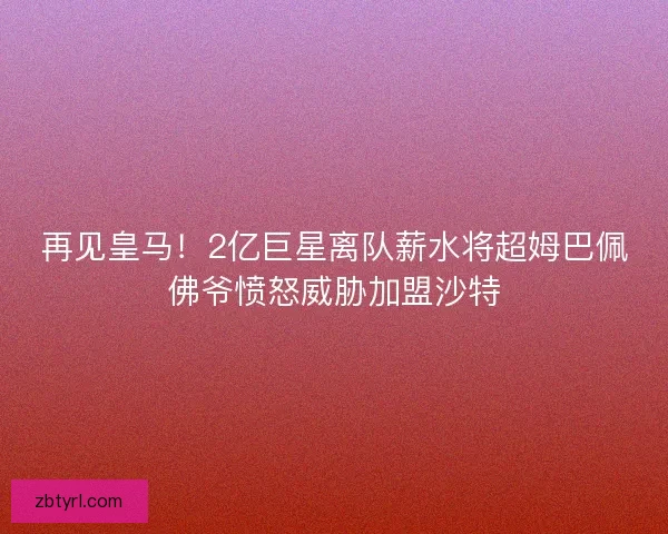 再见皇马！2亿巨星离队薪水将超姆巴佩佛爷愤怒威胁加盟沙特