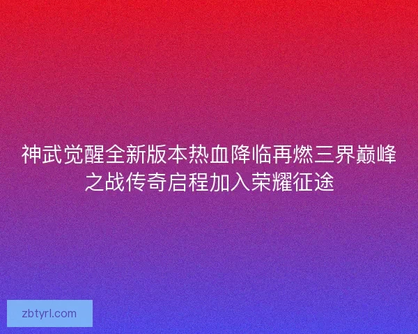 神武觉醒全新版本热血降临再燃三界巅峰之战传奇启程加入荣耀征途
